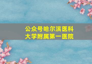 公众号哈尔滨医科大学附属第一医院