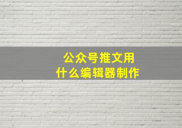 公众号推文用什么编辑器制作