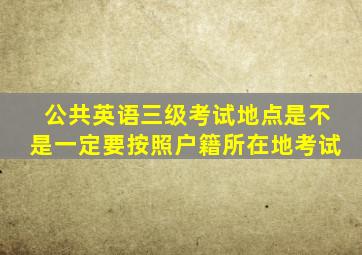 公共英语三级考试地点是不是一定要按照户籍所在地考试