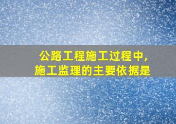 公路工程施工过程中,施工监理的主要依据是