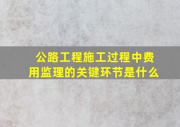 公路工程施工过程中费用监理的关键环节是什么