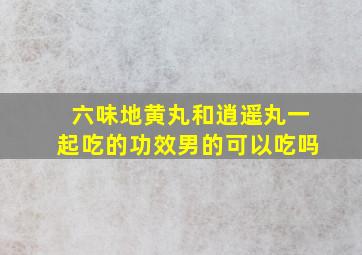 六味地黄丸和逍遥丸一起吃的功效男的可以吃吗