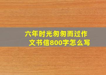 六年时光匆匆而过作文书信800字怎么写