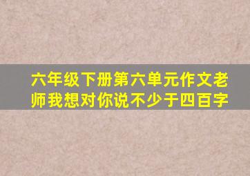 六年级下册第六单元作文老师我想对你说不少于四百字