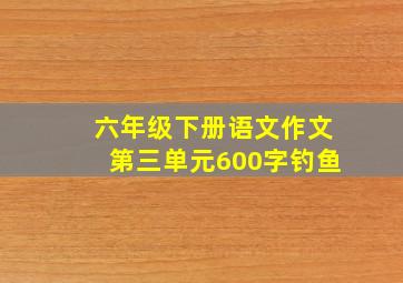 六年级下册语文作文第三单元600字钓鱼