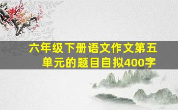 六年级下册语文作文第五单元的题目自拟400字