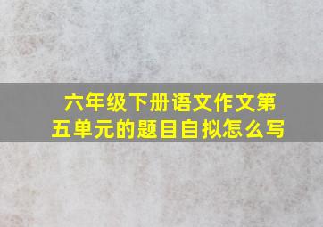 六年级下册语文作文第五单元的题目自拟怎么写