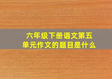 六年级下册语文第五单元作文的题目是什么