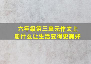 六年级第三单元作文上册什么让生活变得更美好