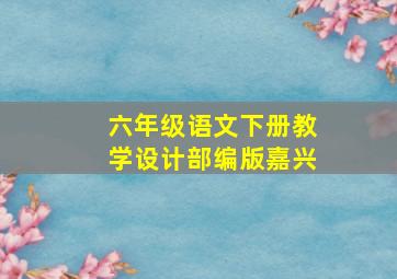 六年级语文下册教学设计部编版嘉兴