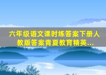 六年级语文课时练答案下册人教版答案青夏教育精英...