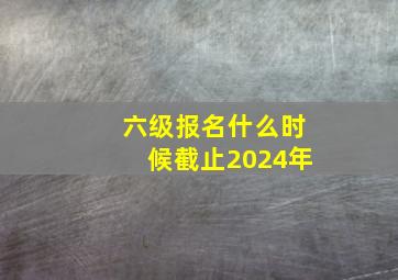 六级报名什么时候截止2024年