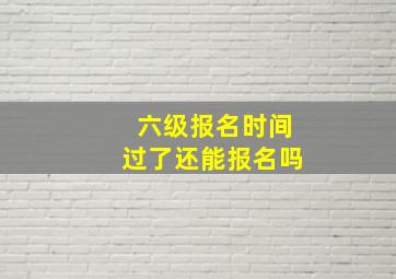 六级报名时间过了还能报名吗