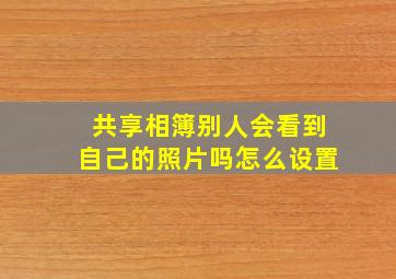 共享相簿别人会看到自己的照片吗怎么设置