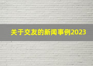 关于交友的新闻事例2023