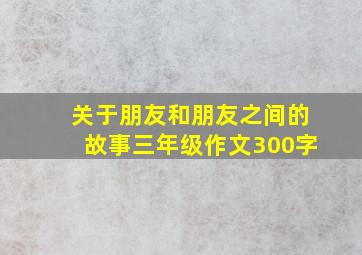 关于朋友和朋友之间的故事三年级作文300字