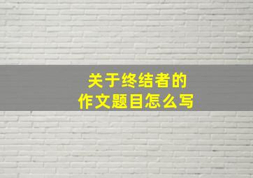 关于终结者的作文题目怎么写