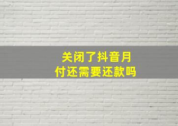 关闭了抖音月付还需要还款吗