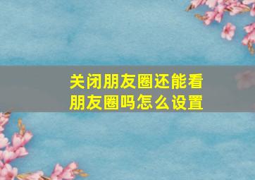 关闭朋友圈还能看朋友圈吗怎么设置