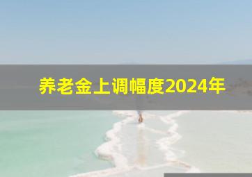 养老金上调幅度2024年