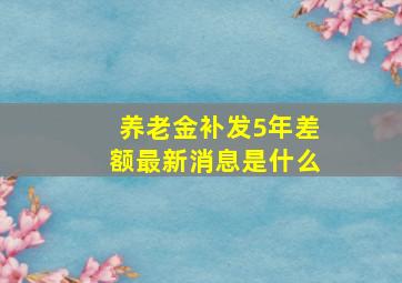 养老金补发5年差额最新消息是什么