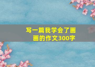 写一篇我学会了画画的作文300字