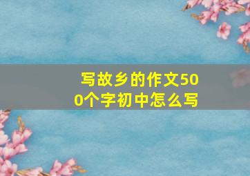 写故乡的作文500个字初中怎么写