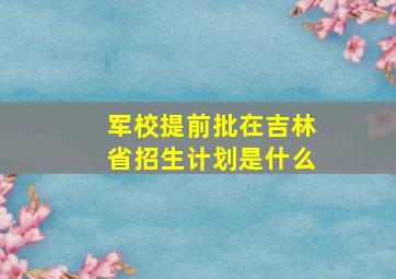 军校提前批在吉林省招生计划是什么