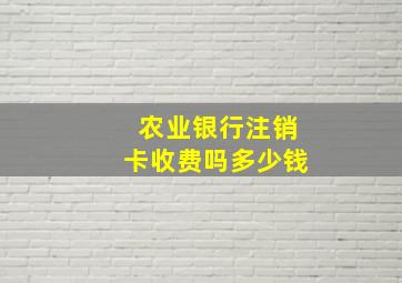 农业银行注销卡收费吗多少钱