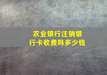 农业银行注销银行卡收费吗多少钱