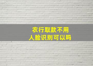 农行取款不用人脸识别可以吗