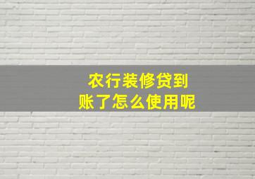 农行装修贷到账了怎么使用呢