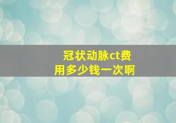 冠状动脉ct费用多少钱一次啊