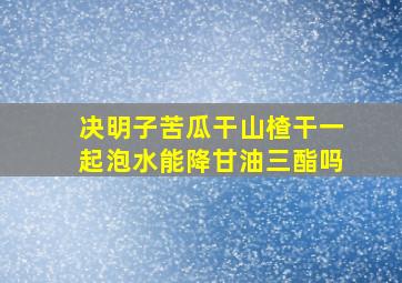 决明子苦瓜干山楂干一起泡水能降甘油三酯吗