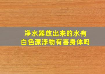 净水器放出来的水有白色漂浮物有害身体吗