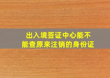 出入境签证中心能不能查原来注销的身份证