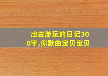 出去游玩的日记300字,你歌曲宝贝宝贝