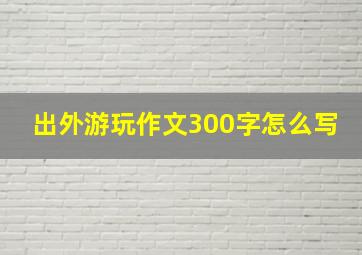 出外游玩作文300字怎么写