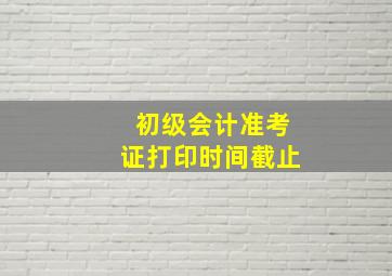 初级会计准考证打印时间截止