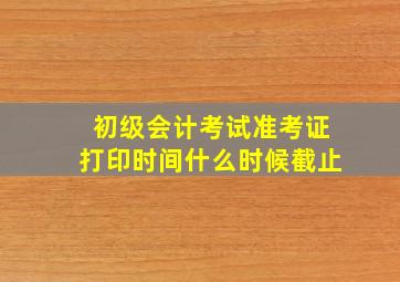 初级会计考试准考证打印时间什么时候截止