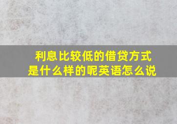 利息比较低的借贷方式是什么样的呢英语怎么说