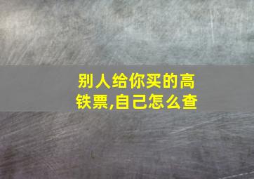 别人给你买的高铁票,自己怎么查