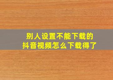 别人设置不能下载的抖音视频怎么下载得了