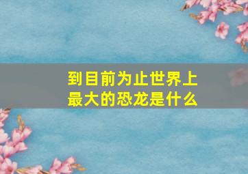 到目前为止世界上最大的恐龙是什么