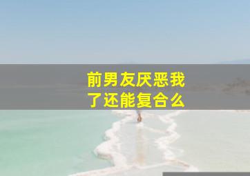 前男友厌恶我了还能复合么