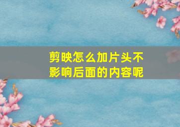 剪映怎么加片头不影响后面的内容呢