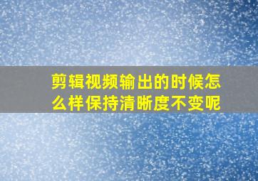 剪辑视频输出的时候怎么样保持清晰度不变呢