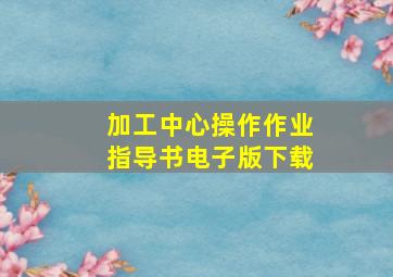 加工中心操作作业指导书电子版下载