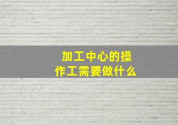 加工中心的操作工需要做什么