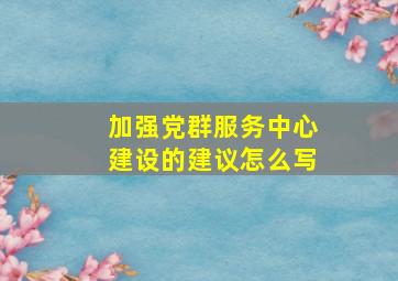 加强党群服务中心建设的建议怎么写